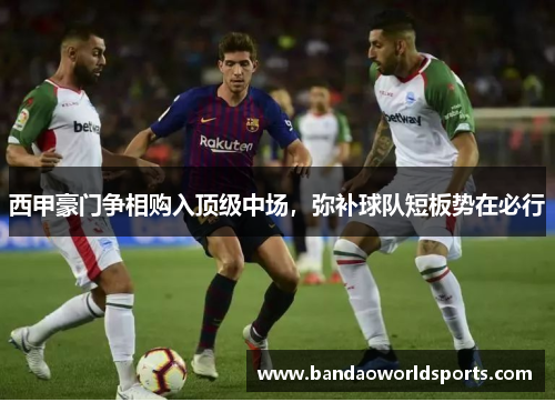 西甲豪门争相购入顶级中场，弥补球队短板势在必行