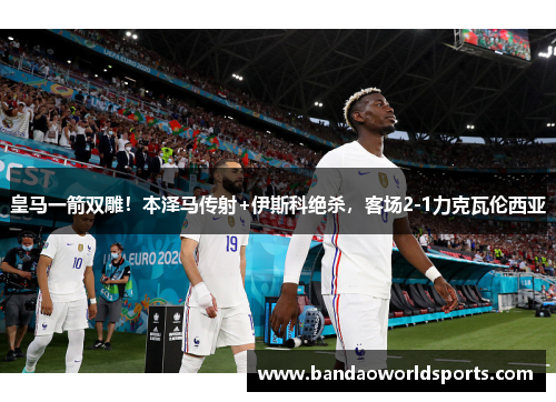 皇马一箭双雕！本泽马传射+伊斯科绝杀，客场2-1力克瓦伦西亚