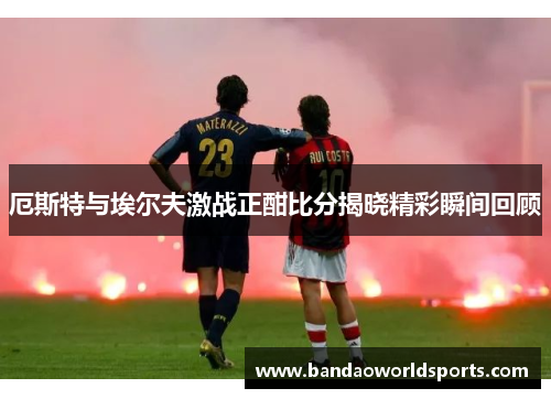 厄斯特与埃尔夫激战正酣比分揭晓精彩瞬间回顾