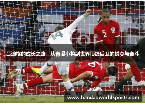 吕迪格的成长之路：从青涩小将到世界顶级后卫的蜕变与奋斗