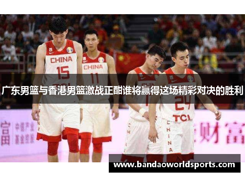 广东男篮与香港男篮激战正酣谁将赢得这场精彩对决的胜利