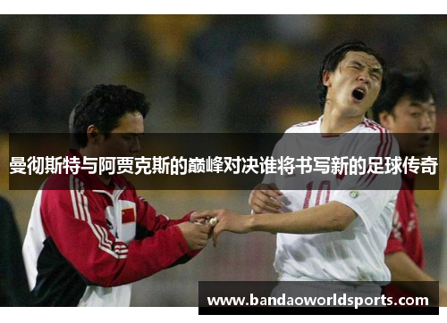 曼彻斯特与阿贾克斯的巅峰对决谁将书写新的足球传奇